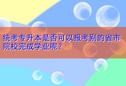 統(tǒng)考專升本是否可以報(bào)考別的省市院校完成學(xué)業(yè)呢？