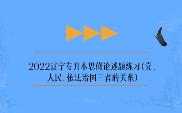2022遼寧專升本思修論述題練習(黨、人民、依法治國三者的關系)