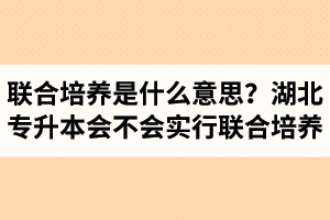 專升本聯(lián)合培養(yǎng)是什么意思？湖北省專升本會(huì)不會(huì)實(shí)行聯(lián)合培養(yǎng)？