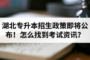 湖北省普通專升本招生政策即將公布！怎么找到最新考試資訊？