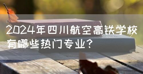 2024年四川航空高鐵學(xué)校有哪些熱門專業(yè)？(圖1)