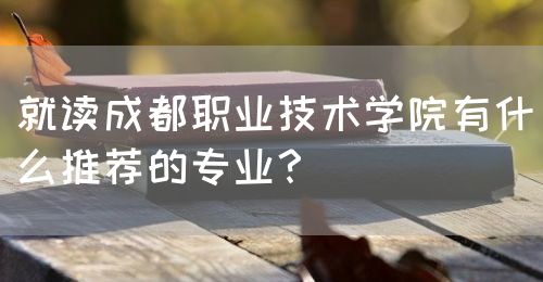 就讀成都職業(yè)技術(shù)學(xué)院有什么推薦的專業(yè)？(圖1)
