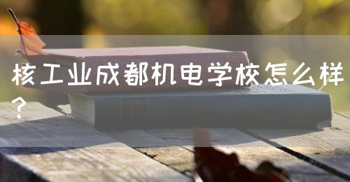 核工業(yè)成都機電學校怎么樣？(圖1)