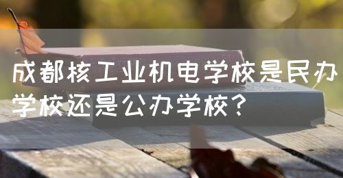 成都核工業(yè)機電學(xué)校是民辦學(xué)校還是公辦學(xué)校？(圖1)