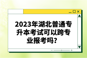 2023年湖北普通專升本考試可以跨專業(yè)報考嗎？