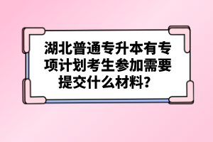 湖北普通專升本有專項計劃考生參加需要提交什么材料？