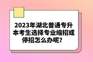 2023年湖北普通專升本考生選擇專業(yè)縮招或停招怎么辦呢？