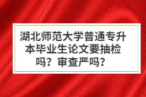 湖北師范大學(xué)普通專升本畢業(yè)生論文要抽檢嗎？審查嚴嗎？