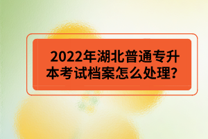 2022年湖北普通專升本考試檔案怎么處理？