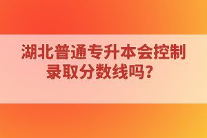 湖北普通專升本會(huì)控制錄取分?jǐn)?shù)線嗎？