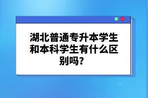 湖北普通專升本學生和本科學生有什么區(qū)別嗎？