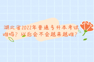 湖北省2022年普通專升本考試難嗎？以后會不會越來越難？