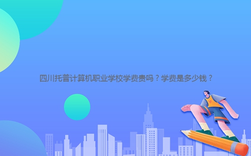 四川托普計(jì)算機(jī)職業(yè)學(xué)校學(xué)費(fèi)貴嗎？學(xué)費(fèi)是多少錢(qián)？