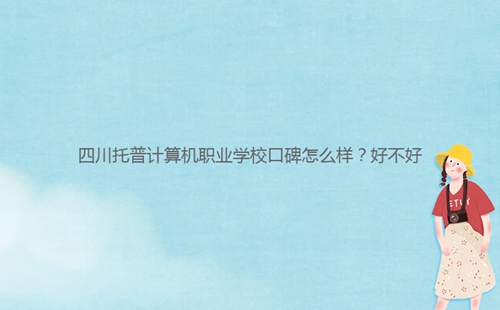 四川托普計算機(jī)職業(yè)學(xué)校口碑怎么樣？好不好