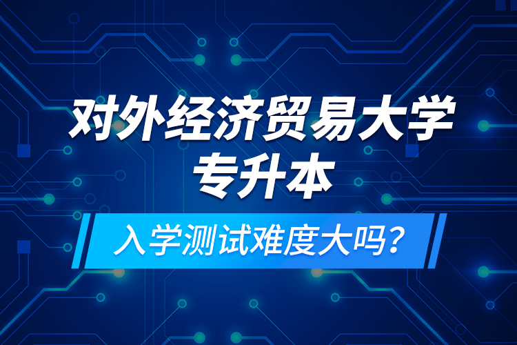 對(duì)外經(jīng)濟(jì)貿(mào)易大學(xué)專升本入學(xué)測(cè)試難度大嗎？