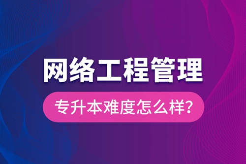 網(wǎng)絡(luò)工程管理專升本難度怎么樣？