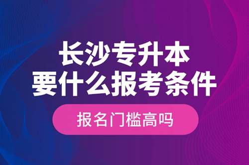 長(zhǎng)沙專升本要什么報(bào)考條件？報(bào)名門檻高嗎？