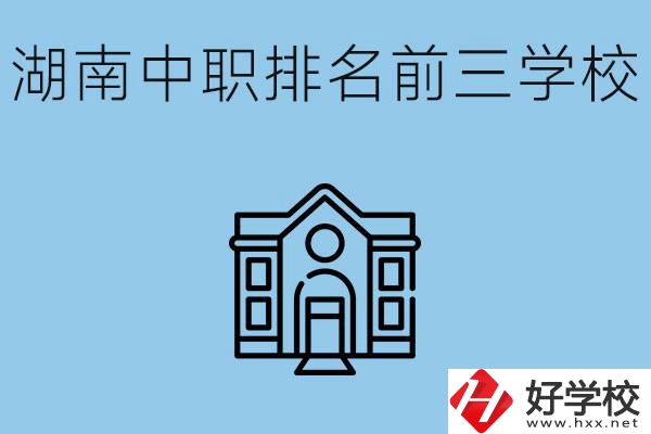 湖南省中職學(xué)校排名前三是哪幾所？具體位置在哪里？